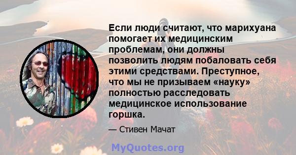 Если люди считают, что марихуана помогает их медицинским проблемам, они должны позволить людям побаловать себя этими средствами. Преступное, что мы не призываем «науку» полностью расследовать медицинское использование