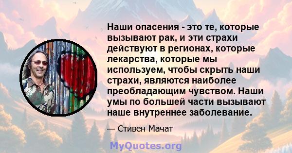 Наши опасения - это те, которые вызывают рак, и эти страхи действуют в регионах, которые лекарства, которые мы используем, чтобы скрыть наши страхи, являются наиболее преобладающим чувством. Наши умы по большей части