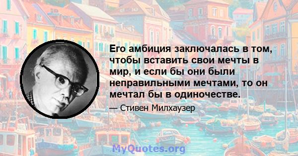 Его амбиция заключалась в том, чтобы вставить свои мечты в мир, и если бы они были неправильными мечтами, то он мечтал бы в одиночестве.