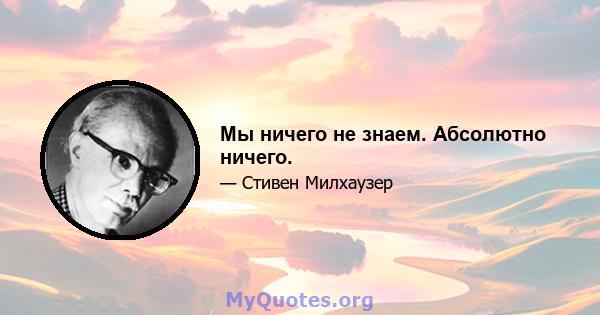 Мы ничего не знаем. Абсолютно ничего.