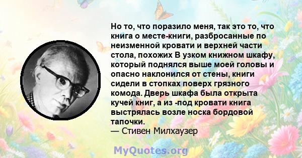 Но то, что поразило меня, так это то, что книга о месте-книги, разбросанные по неизменной кровати и верхней части стола, похожих В узком книжном шкафу, который поднялся выше моей головы и опасно наклонился от стены,