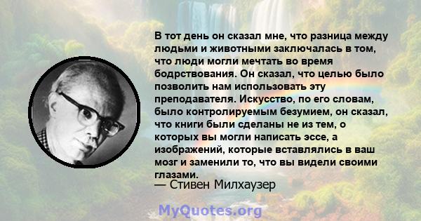 В тот день он сказал мне, что разница между людьми и животными заключалась в том, что люди могли мечтать во время бодрствования. Он сказал, что целью было позволить нам использовать эту преподавателя. Искусство, по его