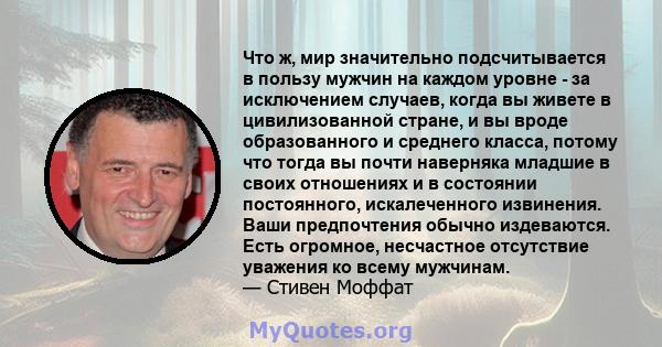 Что ж, мир значительно подсчитывается в пользу мужчин на каждом уровне - за исключением случаев, когда вы живете в цивилизованной стране, и вы вроде образованного и среднего класса, потому что тогда вы почти наверняка