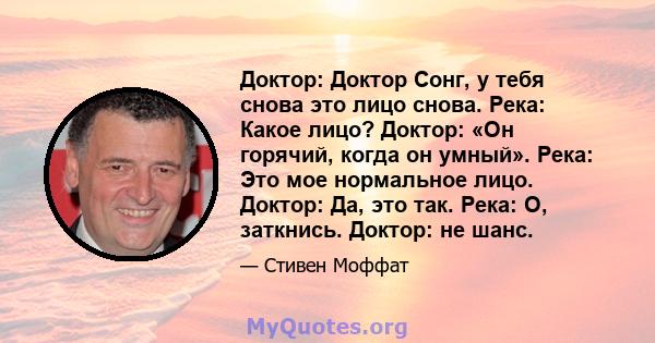 Доктор: Доктор Сонг, у тебя снова это лицо снова. Река: Какое лицо? Доктор: «Он горячий, когда он умный». Река: Это мое нормальное лицо. Доктор: Да, это так. Река: О, заткнись. Доктор: не шанс.