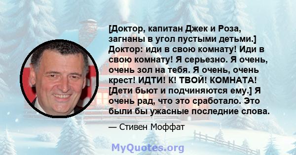 [Доктор, капитан Джек и Роза, загнаны в угол пустыми детьми.] Доктор: иди в свою комнату! Иди в свою комнату! Я серьезно. Я очень, очень зол на тебя. Я очень, очень крест! ИДТИ! К! ТВОЙ! КОМНАТА! [Дети бьют и