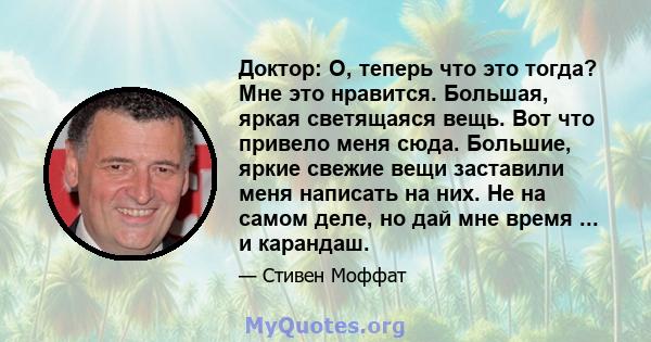 Доктор: О, теперь что это тогда? Мне это нравится. Большая, яркая светящаяся вещь. Вот что привело меня сюда. Большие, яркие свежие вещи заставили меня написать на них. Не на самом деле, но дай мне время ... и карандаш.