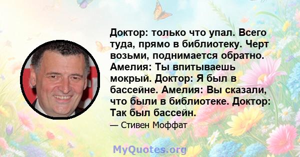 Доктор: только что упал. Всего туда, прямо в библиотеку. Черт возьми, поднимается обратно. Амелия: Ты впитываешь мокрый. Доктор: Я был в бассейне. Амелия: Вы сказали, что были в библиотеке. Доктор: Так был бассейн.