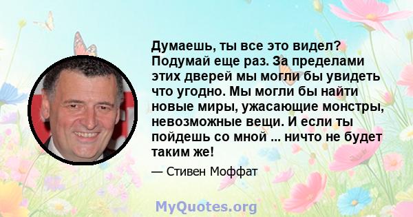 Думаешь, ты все это видел? Подумай еще раз. За пределами этих дверей мы могли бы увидеть что угодно. Мы могли бы найти новые миры, ужасающие монстры, невозможные вещи. И если ты пойдешь со мной ... ничто не будет таким