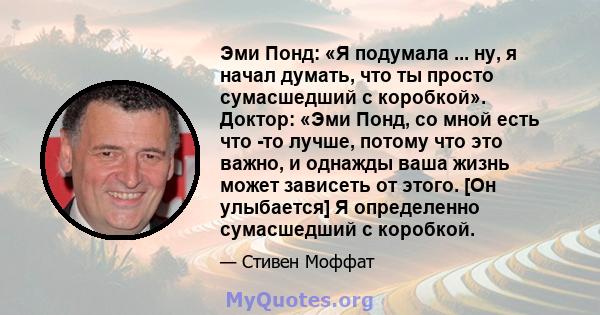 Эми Понд: «Я подумала ... ну, я начал думать, что ты просто сумасшедший с коробкой». Доктор: «Эми Понд, со мной есть что -то лучше, потому что это важно, и однажды ваша жизнь может зависеть от этого. [Он улыбается] Я