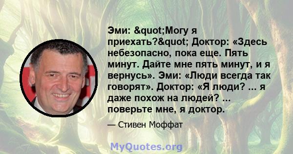 Эми: "Могу я приехать?" Доктор: «Здесь небезопасно, пока еще. Пять минут. Дайте мне пять минут, и я вернусь». Эми: «Люди всегда так говорят». Доктор: «Я люди? ... я даже похож на людей? ... поверьте мне, я