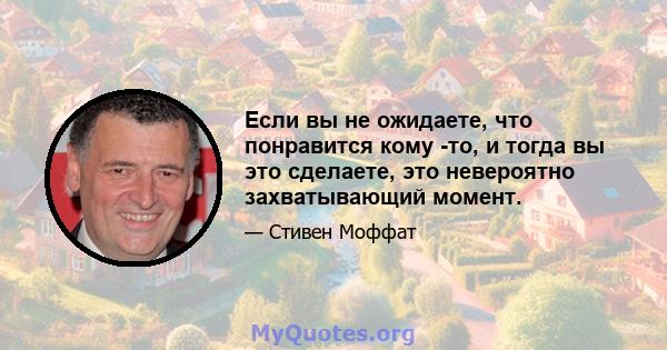 Если вы не ожидаете, что понравится кому -то, и тогда вы это сделаете, это невероятно захватывающий момент.