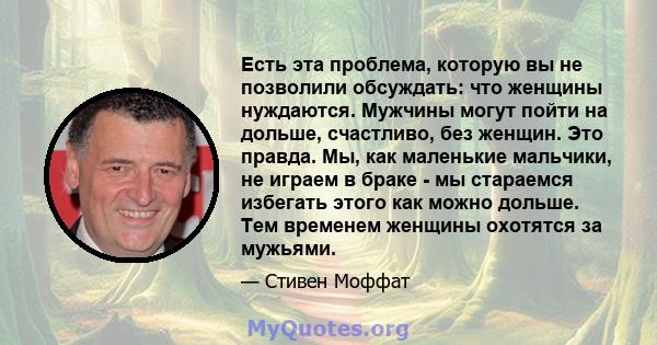 Есть эта проблема, которую вы не позволили обсуждать: что женщины нуждаются. Мужчины могут пойти на дольше, счастливо, без женщин. Это правда. Мы, как маленькие мальчики, не играем в браке - мы стараемся избегать этого