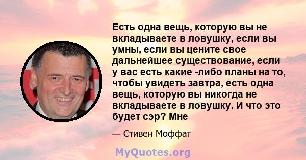 Есть одна вещь, которую вы не вкладываете в ловушку, если вы умны, если вы цените свое дальнейшее существование, если у вас есть какие -либо планы на то, чтобы увидеть завтра, есть одна вещь, которую вы никогда не