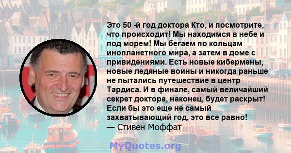 Это 50 -й год доктора Кто, и посмотрите, что происходит! Мы находимся в небе и под морем! Мы бегаем по кольцам инопланетного мира, а затем в доме с привидениями. Есть новые кибермены, новые ледяные воины и никогда