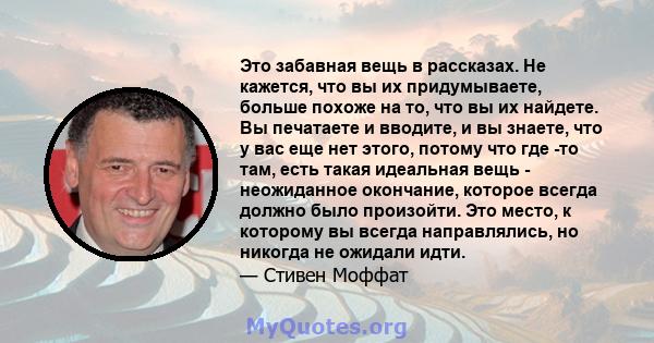 Это забавная вещь в рассказах. Не кажется, что вы их придумываете, больше похоже на то, что вы их найдете. Вы печатаете и вводите, и вы знаете, что у вас еще нет этого, потому что где -то там, есть такая идеальная вещь