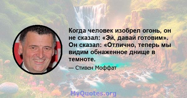 Когда человек изобрел огонь, он не сказал: «Эй, давай готовим». Он сказал: «Отлично, теперь мы видим обнаженное днище в темноте.