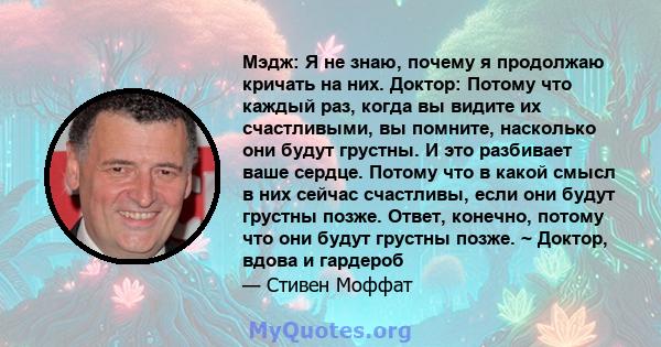 Мэдж: Я не знаю, почему я продолжаю кричать на них. Доктор: Потому что каждый раз, когда вы видите их счастливыми, вы помните, насколько они будут грустны. И это разбивает ваше сердце. Потому что в какой смысл в них