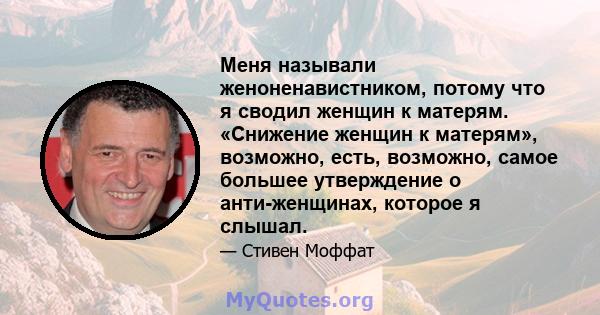 Меня называли женоненавистником, потому что я сводил женщин к матерям. «Снижение женщин к матерям», возможно, есть, возможно, самое большее утверждение о анти-женщинах, которое я слышал.