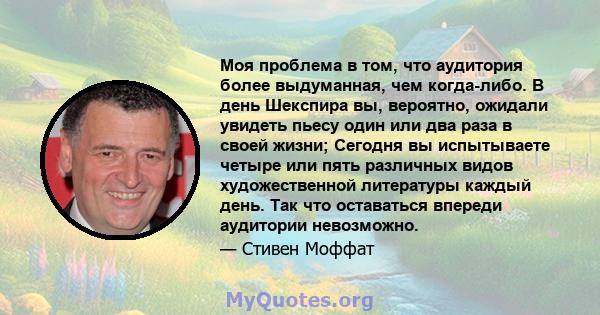 Моя проблема в том, что аудитория более выдуманная, чем когда-либо. В день Шекспира вы, вероятно, ожидали увидеть пьесу один или два раза в своей жизни; Сегодня вы испытываете четыре или пять различных видов