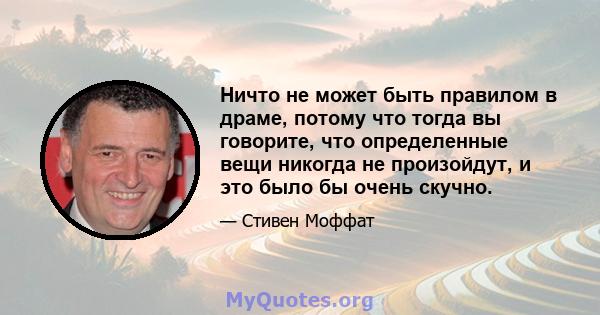 Ничто не может быть правилом в драме, потому что тогда вы говорите, что определенные вещи никогда не произойдут, и это было бы очень скучно.