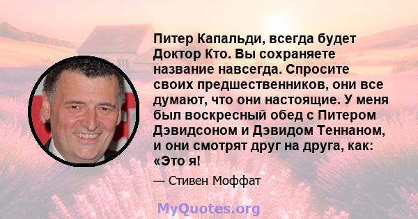 Питер Капальди, всегда будет Доктор Кто. Вы сохраняете название навсегда. Спросите своих предшественников, они все думают, что они настоящие. У меня был воскресный обед с Питером Дэвидсоном и Дэвидом Теннаном, и они