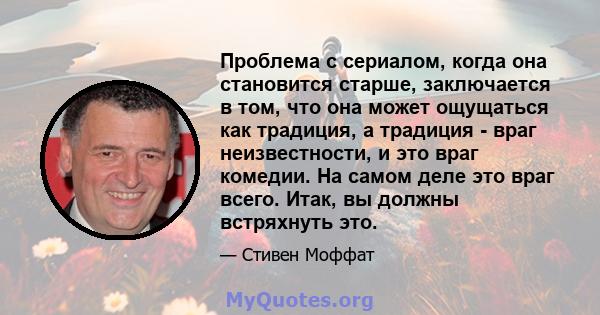 Проблема с сериалом, когда она становится старше, заключается в том, что она может ощущаться как традиция, а традиция - враг неизвестности, и это враг комедии. На самом деле это враг всего. Итак, вы должны встряхнуть