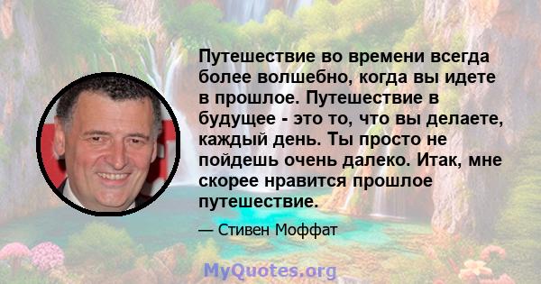 Путешествие во времени всегда более волшебно, когда вы идете в прошлое. Путешествие в будущее - это то, что вы делаете, каждый день. Ты просто не пойдешь очень далеко. Итак, мне скорее нравится прошлое путешествие.