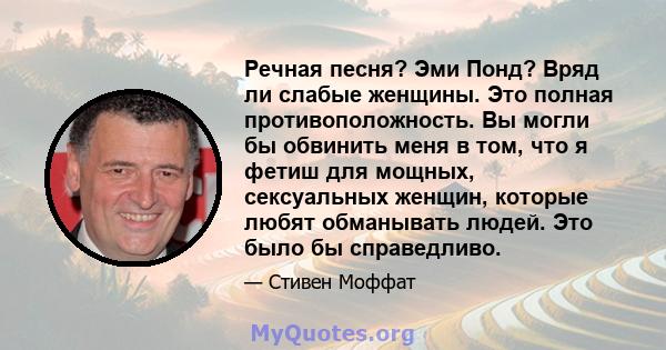 Речная песня? Эми Понд? Вряд ли слабые женщины. Это полная противоположность. Вы могли бы обвинить меня в том, что я фетиш для мощных, сексуальных женщин, которые любят обманывать людей. Это было бы справедливо.