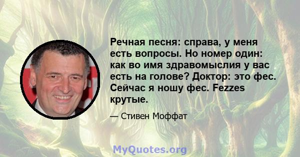 Речная песня: справа, у меня есть вопросы. Но номер один: как во имя здравомыслия у вас есть на голове? Доктор: это фес. Сейчас я ношу фес. Fezzes крутые.