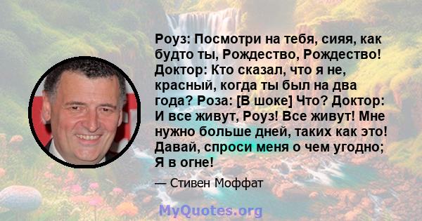 Роуз: Посмотри на тебя, сияя, как будто ты, Рождество, Рождество! Доктор: Кто сказал, что я не, красный, когда ты был на два года? Роза: [В шоке] Что? Доктор: И все живут, Роуз! Все живут! Мне нужно больше дней, таких