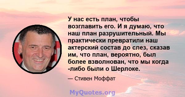 У нас есть план, чтобы возглавить его. И я думаю, что наш план разрушительный. Мы практически превратили наш актерский состав до слез, сказав им, что план, вероятно, был более взволнован, что мы когда -либо были о