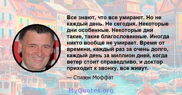 Все знают, что все умирают. Но не каждый день. Не сегодня. Некоторые дни особенные. Некоторые дни такие, такие благословенные. Иногда никто вообще не умирает. Время от времени, каждый раз за очень долго, каждый день за