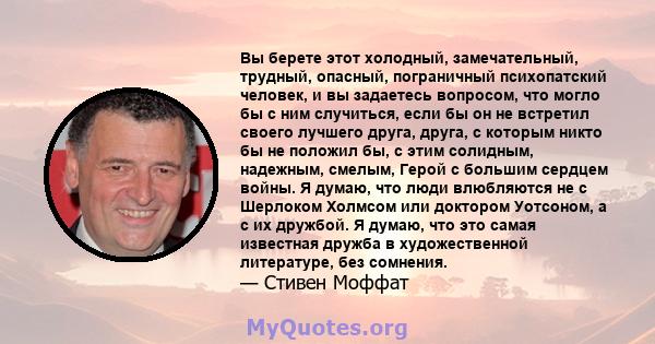 Вы берете этот холодный, замечательный, трудный, опасный, пограничный психопатский человек, и вы задаетесь вопросом, что могло бы с ним случиться, если бы он не встретил своего лучшего друга, друга, с которым никто бы