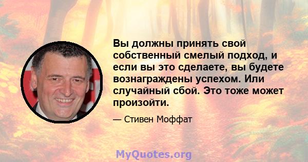 Вы должны принять свой собственный смелый подход, и если вы это сделаете, вы будете вознаграждены успехом. Или случайный сбой. Это тоже может произойти.