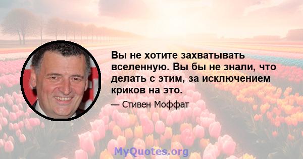 Вы не хотите захватывать вселенную. Вы бы не знали, что делать с этим, за исключением криков на это.