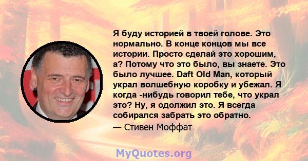 Я буду историей в твоей голове. Это нормально. В конце концов мы все истории. Просто сделай это хорошим, а? Потому что это было, вы знаете. Это было лучшее. Daft Old Man, который украл волшебную коробку и убежал. Я