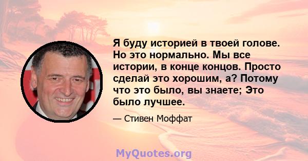 Я буду историей в твоей голове. Но это нормально. Мы все истории, в конце концов. Просто сделай это хорошим, а? Потому что это было, вы знаете; Это было лучшее.