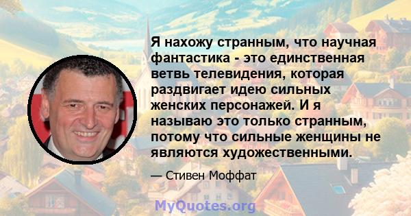 Я нахожу странным, что научная фантастика - это единственная ветвь телевидения, которая раздвигает идею сильных женских персонажей. И я называю это только странным, потому что сильные женщины не являются художественными.