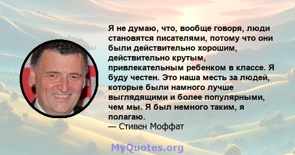 Я не думаю, что, вообще говоря, люди становятся писателями, потому что они были действительно хорошим, действительно крутым, привлекательным ребенком в классе. Я буду честен. Это наша месть за людей, которые были