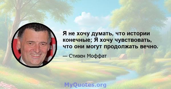 Я не хочу думать, что истории конечные; Я хочу чувствовать, что они могут продолжать вечно.