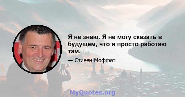 Я не знаю. Я не могу сказать в будущем, что я просто работаю там.