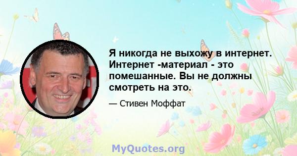 Я никогда не выхожу в интернет. Интернет -материал - это помешанные. Вы не должны смотреть на это.