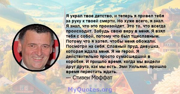 Я украл твое детство, и теперь я привел тебя за руку к твоей смерти. Но хуже всего, я знал. Я знал, что это произойдет. Это то, что всегда происходит. Забудь свою веру в меня. Я взял тебя с собой, потому что был