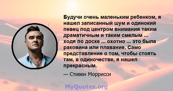 Будучи очень маленьким ребенком, я нашел записанный шум и одинокий певец под центром внимания таким драматичным и таким смелым ... ходя по доске ... охотно ... это была раковина или плавание. Само представление о том,