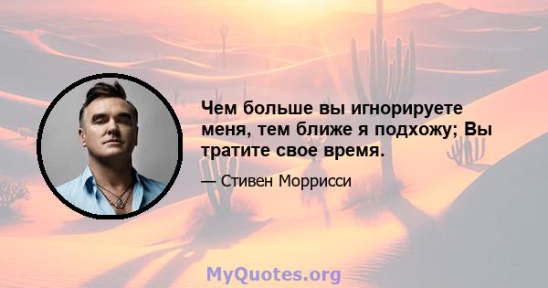 Чем больше вы игнорируете меня, тем ближе я подхожу; Вы тратите свое время.