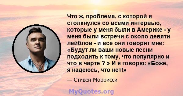 Что ж, проблема, с которой я столкнулся со всеми интервью, которые у меня были в Америке - у меня были встречи с около девяти лейблов - и все они говорят мне: «Будут ли ваши новые песни подходить к тому, что популярно и 