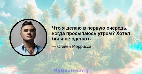 Что я делаю в первую очередь, когда просыпаюсь утром? Хотел бы я не сделать.