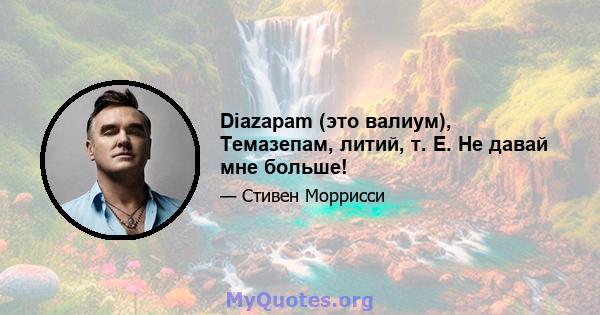 Diazapam (это валиум), Темазепам, литий, т. Е. Не давай мне больше!