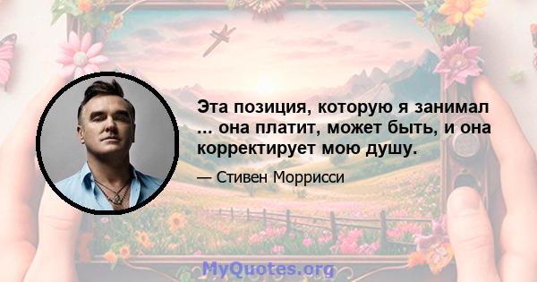 Эта позиция, которую я занимал ... она платит, может быть, и она корректирует мою душу.