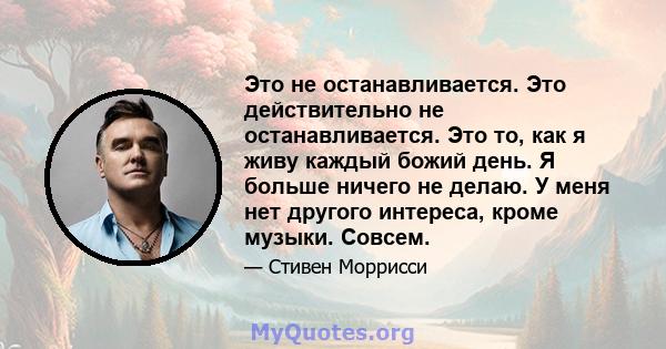 Это не останавливается. Это действительно не останавливается. Это то, как я живу каждый божий день. Я больше ничего не делаю. У меня нет другого интереса, кроме музыки. Совсем.